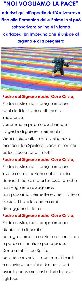 Padre del Signore nostro Ges Cristo, Padre nostro, noi ti preghiamo per confidarti lo strazio della nostra impotenza: vorremmo la pace e assistiamo a tragedie di guerre interminabili! Vieni in aiuto alla nostra debolezza, manda il tuo Spirito di pace in noi, nei potenti della terra, in tutti. Padre del Signore nostro Ges Cristo, Padre nostro, noi ti preghiamo per invocare lostinazione nella fiducia: donaci il tuo Spirito di fortezza, perch non vogliamo rassegnarci, non possiamo permettere che il fratello uccida il fratello, che le armi distruggano la terra. Padre del Signore nostro Ges Cristo, Padre nostro, noi ti preghiamo per dichiararci disponibili per ogni percorso e azione e penitenza e parola e sacrificio per la pace. Dona a tutti il tuo Spirito, perch converta i cuori, susciti i santi e convinca uomini e donne a farsi avanti per essere costruttori di pace, figli tuoi. NOI VOGLIAMO LA PACE aderisci qui allappello dellArcivescovo Fino alla Domenica delle Palme lo si pu sottoscrivere online o in forma cartacea. Un impegno che si unisce al digiuno e alla preghiera