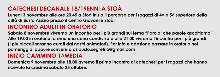 CATECHESI DECANALE 18/19ENNI A STO Luned 3 novembre alle ore 20.45 a Sto inizia il percorso per i ragazzi di 4^ e 5^ superiore della citt di Busto Arsizio presso il centro Giovanile Sto. INCONTRO ADULTI IN ORATORIO Sabato 8 novembre vivremo un incontro per i pi grandi sul tema Parola: che parole ascoltiamo. Alle 19.00 in oratorio faremo una cena condivisa e alle 21.00 vivremo lincontro per i pi grandi           (i pi piccoli saranno curati dai nostri animatori). Per info e adesione passare in oratorio nel pomeriggio, oppure scrivere a oslbusto.segretria@gmail.com INIZIO CAMMINO 1^MEDIA Domenica 9 novembre alle 18.00 avremo il primo incontro di catechesi per i ragazzi che hanno ricevuto la cresima sabato 25 ottobre.