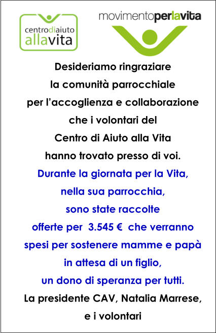 Desideriamo ringraziare  la comunit� parrocchiale  per l�accoglienza e collaborazione che i volontari del  Centro di Aiuto alla Vita  hanno trovato presso di voi. Durante la giornata per la Vita,  nella sua parrocchia,  sono state raccolte  offerte per  3.545 �  che verranno spesi per sostenere mamme e pap� in attesa di un figlio,  un dono di speranza per tutti. La presidente CAV, Natalia Marrese,  e i volontari